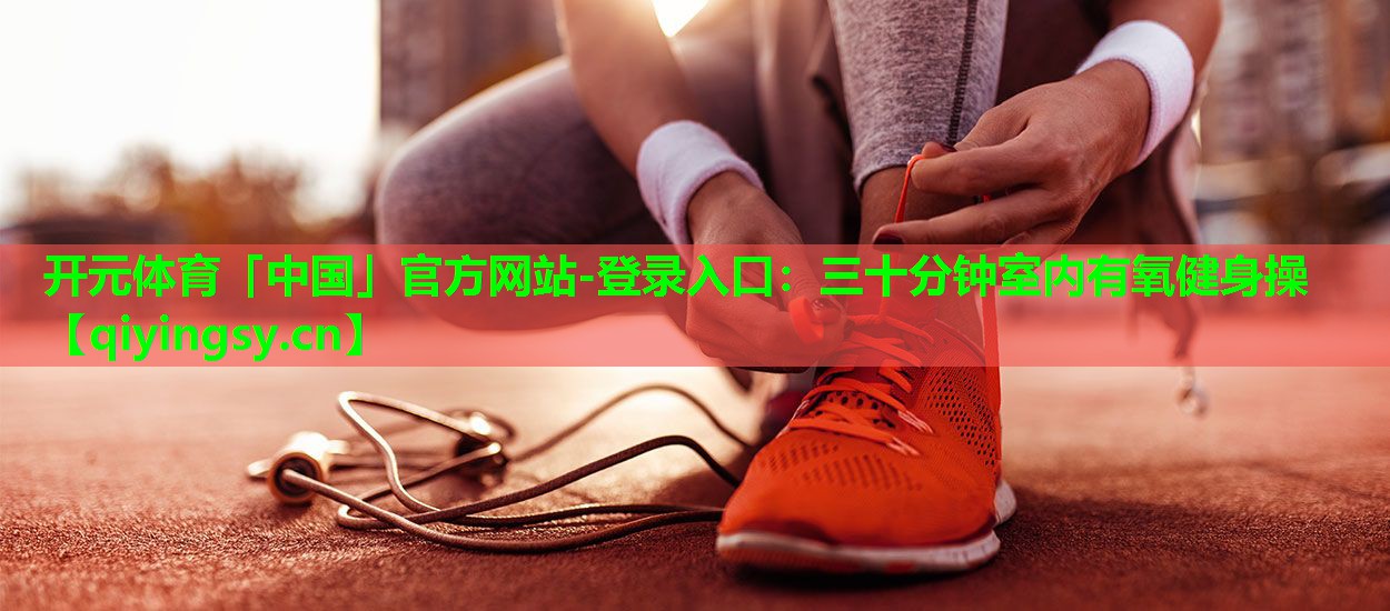 <strong>开元体育「中国」官方网站-登录入口：三十分钟室内有氧健身操</strong>