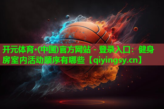 开元体育·(中国)官方网站 - 登录入口：健身房室内活动顺序有哪些